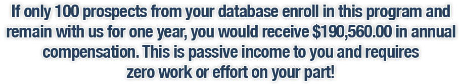 If only 100 prospects from your database enroll in this program and remain with us for one year, you would receive $190,560.00 in annual compensation. This is passive income to you and requires zero work or effort on your part!